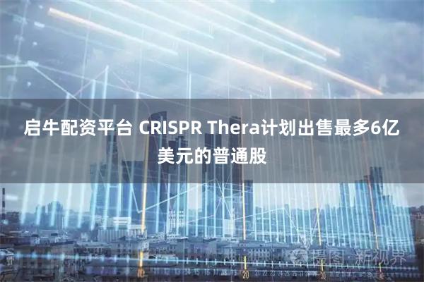 启牛配资平台 CRISPR Thera计划出售最多6亿美元的普通股