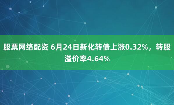 股票网络配资 6月24日新化转债上涨0.32%，转股溢价率4.64%