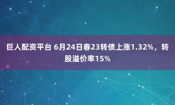 巨人配资平台 6月24日春23转债上涨1.32%，转股溢价率15%