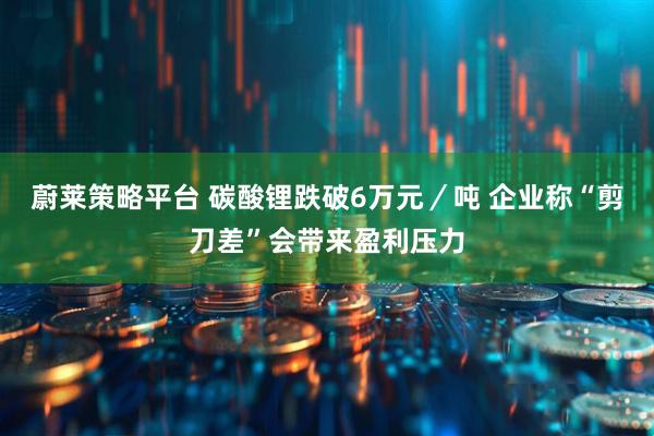 蔚莱策略平台 碳酸锂跌破6万元／吨 企业称“剪刀差”会带来盈利压力