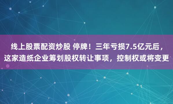 线上股票配资炒股 停牌！三年亏损7.5亿元后，这家造纸企业筹划股权转让事项，控制权或将变更
