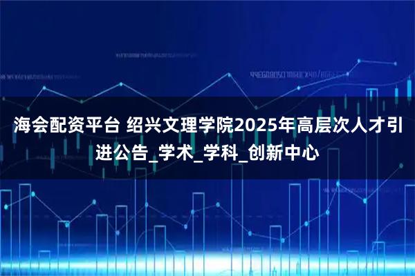 海会配资平台 绍兴文理学院2025年高层次人才引进公告_学术_学科_创新中心