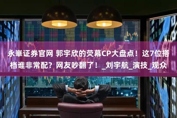 永崋证券官网 郭宇欣的荧幕CP大盘点！这7位搭档谁非常配？网友吵翻了！_刘宇航_演技_观众