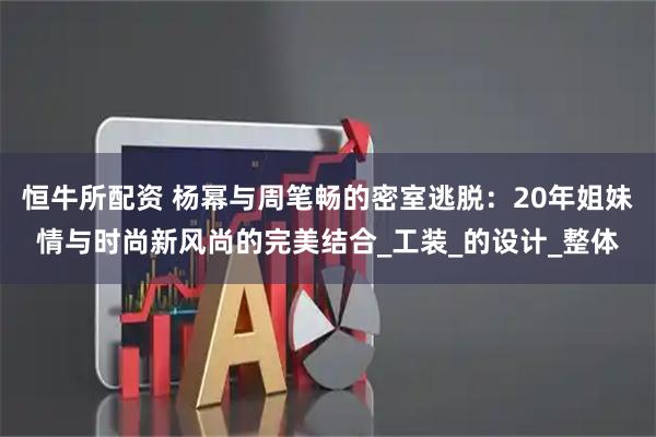 恒牛所配资 杨幂与周笔畅的密室逃脱：20年姐妹情与时尚新风尚的完美结合_工装_的设计_整体