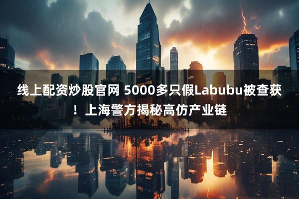 线上配资炒股官网 5000多只假Labubu被查获！上海警方揭秘高仿产业链