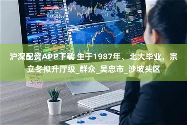 沪深配资APP下载 生于1987年、北大毕业，宗立冬拟升厅级_群众_吴忠市_沙坡头区