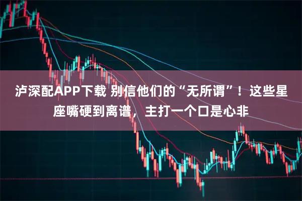 泸深配APP下载 别信他们的“无所谓”！这些星座嘴硬到离谱，主打一个口是心非