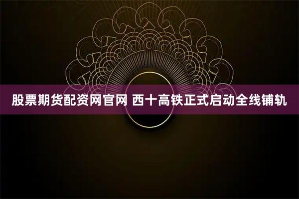 股票期货配资网官网 西十高铁正式启动全线铺轨