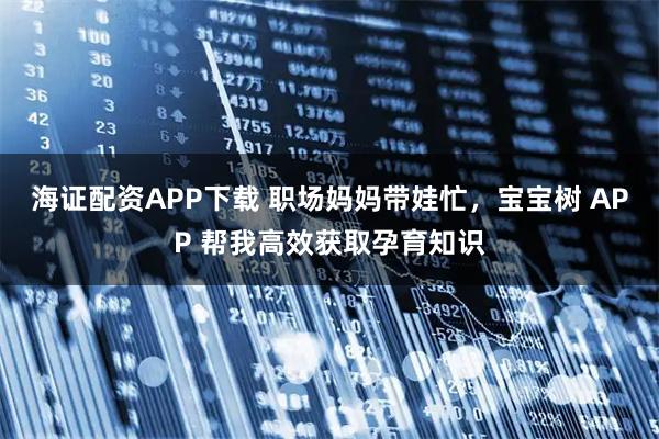 海证配资APP下载 职场妈妈带娃忙，宝宝树 APP 帮我高效获取孕育知识