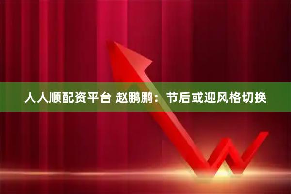 人人顺配资平台 赵鹏鹏：节后或迎风格切换