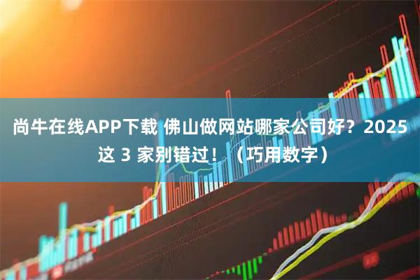 尚牛在线APP下载 佛山做网站哪家公司好？2025 这 3 家别错过！（巧用数字）