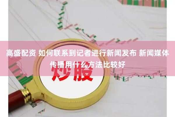 高盛配资 如何联系到记者进行新闻发布 新闻媒体传播用什么方法比较好