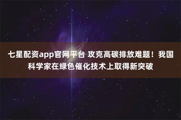 七星配资app官网平台 攻克高碳排放难题！我国科学家在绿色催化技术上取得新突破