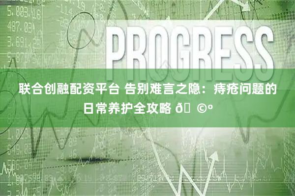 联合创融配资平台 告别难言之隐：痔疮问题的日常养护全攻略 🩺