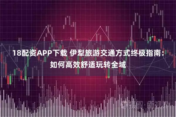 18配资APP下载 伊犁旅游交通方式终极指南：如何高效舒适玩转全域