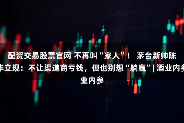 配资交易股票官网 不再叫“家人”！ 茅台新帅陈华立规：不让渠道商亏钱，但也别想“躺赢”| 酒业内参