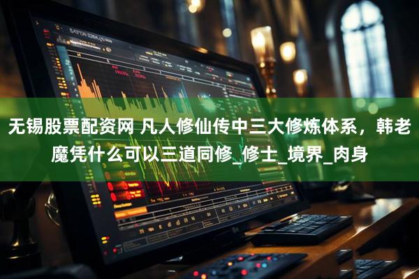 无锡股票配资网 凡人修仙传中三大修炼体系，韩老魔凭什么可以三道同修_修士_境界_肉身