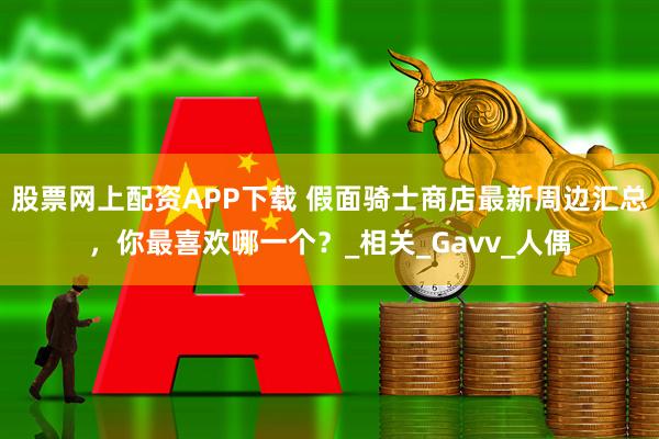 股票网上配资APP下载 假面骑士商店最新周边汇总，你最喜欢哪一个？_相关_Gavv_人偶