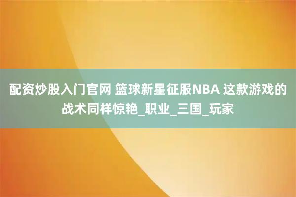 配资炒股入门官网 篮球新星征服NBA 这款游戏的战术同样惊艳_职业_三国_玩家