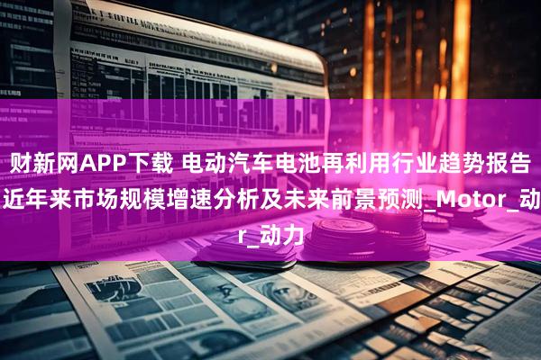 财新网APP下载 电动汽车电池再利用行业趋势报告：近年来市场规模增速分析及未来前景预测_Motor_动力