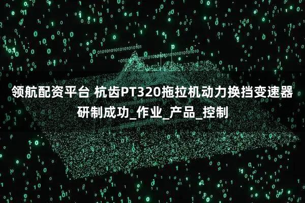 领航配资平台 杭齿PT320拖拉机动力换挡变速器研制成功_作业_产品_控制