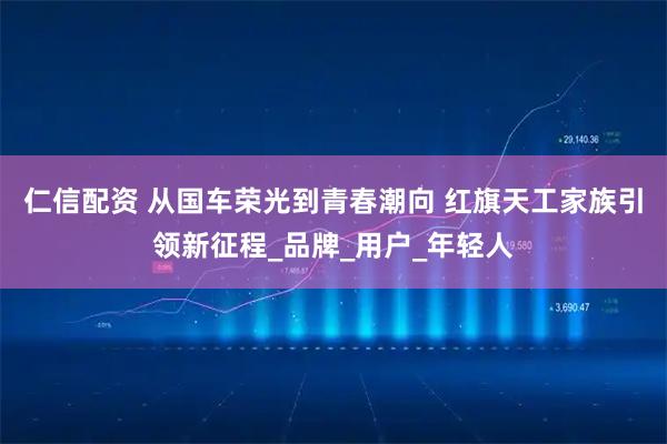 仁信配资 从国车荣光到青春潮向 红旗天工家族引领新征程_品牌_用户_年轻人