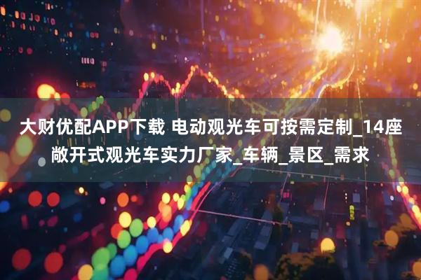 大财优配APP下载 电动观光车可按需定制_14座敞开式观光车实力厂家_车辆_景区_需求