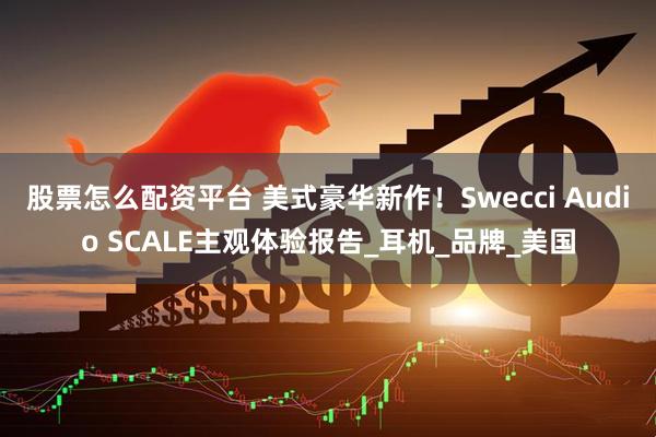 股票怎么配资平台 美式豪华新作！Swecci Audio SCALE主观体验报告_耳机_品牌_美国