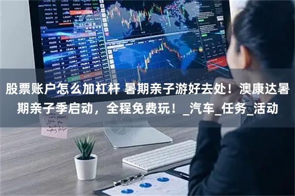 股票账户怎么加杠杆 暑期亲子游好去处！澳康达暑期亲子季启动，全程免费玩！_汽车_任务_活动