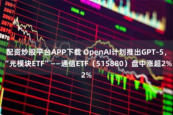 配资炒股平台APP下载 OpenAI计划推出GPT-5， “光模块ETF”——通信ETF（515880）盘中涨超2%
