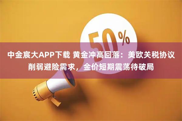 中金宸大APP下载 黄金冲高回落：美欧关税协议削弱避险需求，金价短期震荡待破局