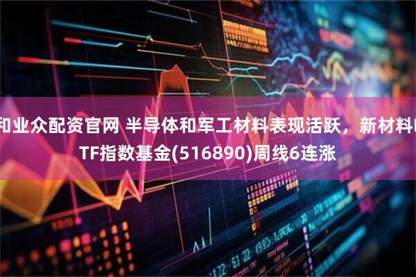 和业众配资官网 半导体和军工材料表现活跃，新材料ETF指数基金(516890)周线6连涨