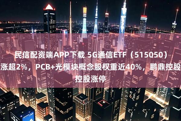 民信配资端APP下载 5G通信ETF（515050）盘中涨超2%，PCB+光模块概念股权重近40%，鹏鼎控股涨停