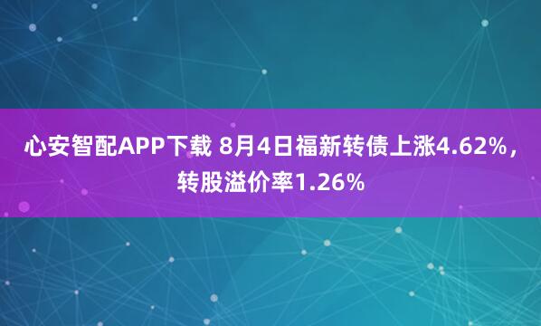 心安智配APP下载 8月4日福新转债上涨4.62%，转股溢价率1.26%