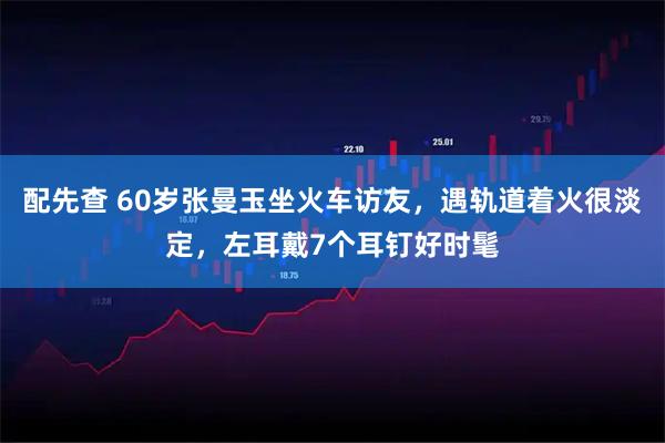 配先查 60岁张曼玉坐火车访友，遇轨道着火很淡定，左耳戴7个耳钉好时髦