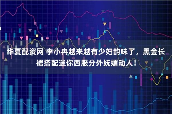 华夏配资网 李小冉越来越有少妇韵味了，黑金长裙搭配迷你西服分外妩媚动人！