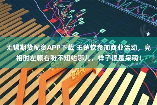 无锡期货配资APP下载 王楚钦参加商业活动，亮相时左顾右盼不知站哪儿，样子很是呆萌！