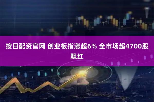 按日配资官网 创业板指涨超6% 全市场超4700股飘红