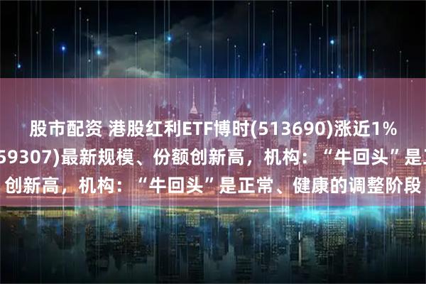 股市配资 港股红利ETF博时(513690)涨近1%，红利低波100ETF(159307)最新规模、份额创新高，机构：“牛回头”是正常、健康的调整阶段
