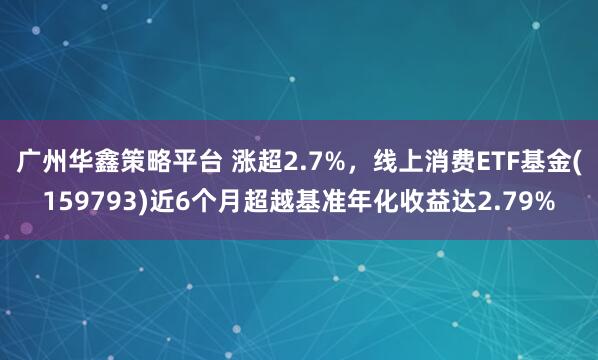 广州华鑫策略平台 涨超2.7%，线上消费ETF基金(159793)近6个月超越基准年化收益达2.79%