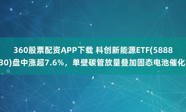 360股票配资APP下载 科创新能源ETF(588830)盘中涨超7.6%，单壁碳管放量叠加固态电池催化,