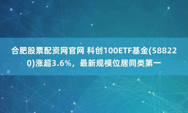 合肥股票配资网官网 科创100ETF基金(588220)涨超3.6%，最新规模位居同类第一