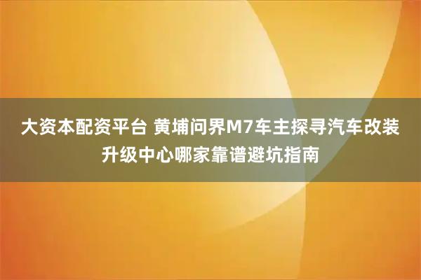 大资本配资平台 黄埔问界M7车主探寻汽车改装升级中心哪家靠谱避坑指南