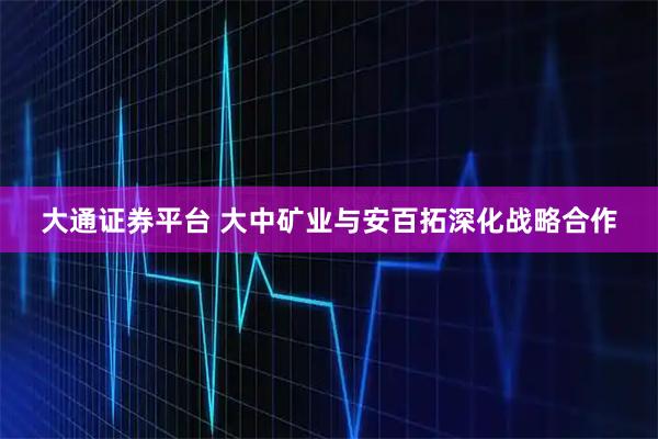 大通证券平台 大中矿业与安百拓深化战略合作