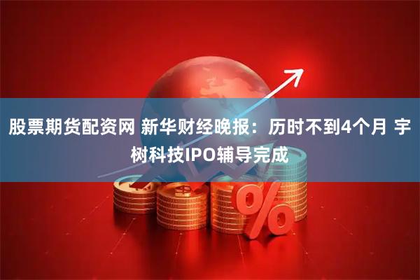 股票期货配资网 新华财经晚报：历时不到4个月 宇树科技IPO辅导完成