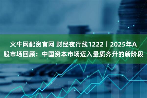 火牛网配资官网 财经夜行线1222丨2025年A股市场回顾：中国资本市场迈入量质齐升的新阶段