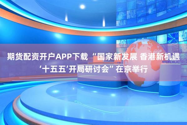 期货配资开户APP下载 “国家新发展 香港新机遇‘十五五’开局研讨会”在京举行