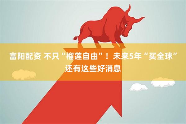 富阳配资 不只“榴莲自由”！未来5年“买全球”还有这些好消息
